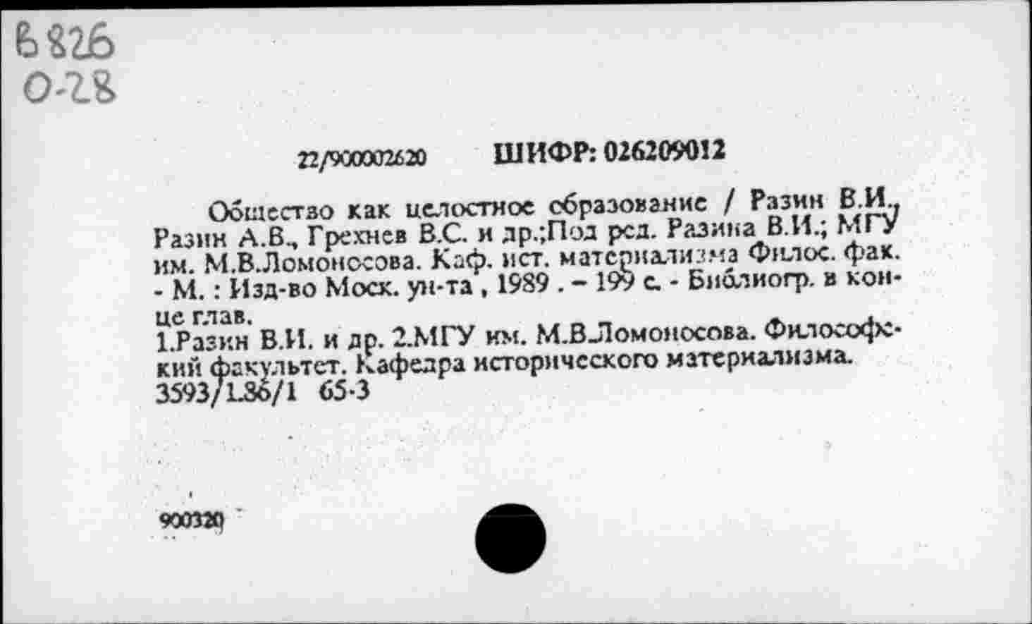 ﻿6 «26 о-г&
22/900002620 ШИФР: 026209012
Общество как целостное образование / Разин В.И.. Разин А.В., Грехнев В.С. и др.;Под род. Разина В.И.; МГУ им. М.В.Ломоносова. Каф. ист. материализма Филос. фак. - М.: Изд-во Моск, ун-та, 1989 . - 199 с. - Библиогр. в конце глав.
1.Разин В.И. и др. 2.МГУ им. М.ВЛомоносова. Философский факультет, кафедра исторического материализма. 3593/1.30/1 65-3
900320